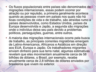 Os fluxos populacionais entre países são denominados de migrações internacionais, essas podem ocorrer por atração ou por repulsão, a primeira geralmente acontece quando as pessoas vivem em países nos quais não há boas condições de vida e de trabalho, são atraídas rumo a países desenvolvidos, como Estados Unidos, países da Europa desenvolvida e Japão, a segunda são migrações onde o indivíduo deixa seu país devido a problemas políticos, perseguições, guerras, entre outros.  A maioria das migrações internacionais ocorre pela busca de trabalho, as principais correntes migratórias emergem de Latino-Americanos, Africanos e Asiáticos em direção aos EUA, Europa e Japão. Os trabalhadores migrantes enviam dinheiro para sua terra natal, algumas estimativas revelam que eles movimentam anualmente cerca de 58 bilhões de dólares, o Brasil, por exemplo, recebe anualmente cerca de 2,8 bilhões de dólares enviados por brasileiros que vivem no exterior.  