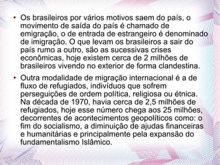 Os brasileiros por vários motivos saem do país, o movimento de saída do país é chamado de emigração, o de entrada de estrangeiro é denominado de imigração. O que levam os brasileiros a sair do país rumo a outro, são as sucessivas crises econômicas, hoje existem cerca de 2 milhões de brasileiros vivendo no exterior de forma clandestina. Outra modalidade de migração internacional é a de fluxo de refugiados, indivíduos que sofrem perseguições de ordem política, religiosa ou étnica. Na década de 1970, havia cerca de 2,5 milhões de refugiados, hoje esse número chega aos 25 milhões, decorrentes de acontecimentos geopolíticos como: o fim do socialismo, a diminuição de ajudas financeiras e humanitárias e principalmente pela expansão do fundamentalismo Islâmico.  