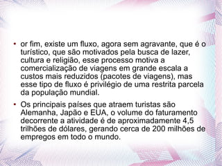 or fim, existe um fluxo, agora sem agravante, que é o turístico, que são motivados pela busca de lazer, cultura e religião, esse processo motiva a comercialização de viagens em grande escala a custos mais reduzidos (pacotes de viagens), mas esse tipo de fluxo é privilégio de uma restrita parcela da população mundial. Os principais países que atraem turistas são Alemanha, Japão e EUA, o volume do faturamento decorrente a atividade é de aproximadamente 4,5 trilhões de dólares, gerando cerca de 200 milhões de empregos em todo o mundo.  