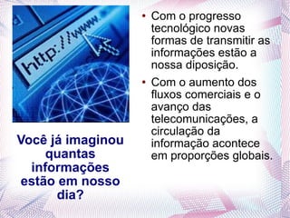 Você já imaginou quantas informações estão em nosso dia? Com o progresso tecnológico novas formas de transmitir as informações estão a nossa diposição. Com o aumento dos fluxos comerciais e o avanço das telecomunicações, a circulação da informação acontece em proporções globais. 