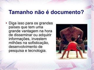 Tamanho não é documento? Diga isso para os grandes países que tem uma grande vantagem na hora de disseminar ou adquirir informações, investem milhões na sofisticação, desenvolvimento de pesquisa e tecnologia. 