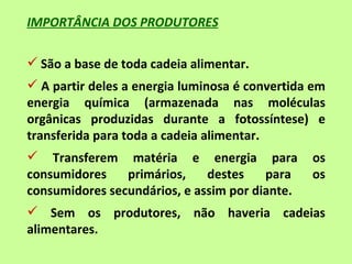 IMPORTÂNCIA DOS PRODUTORES

 São a base de toda cadeia alimentar.
 A partir deles a energia luminosa é convertida em
energia química (armazenada nas moléculas
orgânicas produzidas durante a fotossíntese) e
transferida para toda a cadeia alimentar.
 Transferem matéria e energia para             os
consumidores    primários,    destes    para    os
consumidores secundários, e assim por diante.
 Sem os produtores, não haveria cadeias
alimentares.
 
