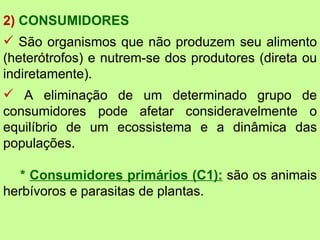 2) CONSUMIDORES
 São organismos que não produzem seu alimento
(heterótrofos) e nutrem-se dos produtores (direta ou
indiretamente).
 A eliminação de um determinado grupo de
consumidores pode afetar consideravelmente o
equilíbrio de um ecossistema e a dinâmica das
populações.

  * Consumidores primários (C1): são os animais
herbívoros e parasitas de plantas.
 