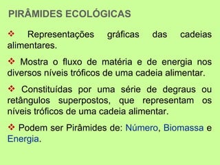 PIRÂMIDES ECOLÓGICAS
    Representações    gráficas   das    cadeias
alimentares.
 Mostra o fluxo de matéria e de energia nos
diversos níveis tróficos de uma cadeia alimentar.
 Constituídas por uma série de degraus ou
retângulos superpostos, que representam os
níveis tróficos de uma cadeia alimentar.
 Podem ser Pirâmides de: Número, Biomassa e
Energia.
 