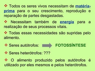  Todos os seres vivos necessitam de matéria-
prima para o seu crescimento, reprodução e
reparação de partes desgastadas.
 Necessitam também de energia para a
realização de seus processos vitais.
 Todas essas necessidades são supridas pelo
alimento.
 Seres autótrofos:         FOTOSSÍNTESE
 Seres heterótrofos: ???
 O alimento produzido pelos autótrofos é
utilizado por eles mesmos e pelos heterótrofos.
 