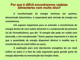 Por que é difícil encontrarmos cadeias
          alimentares com muito elos?
        A   transformação    da    energia   luminosa   em   química,
denominada fotossíntese, é responsável pela entrada de energia nos
ecossistemas.
        Um aspecto importante para se entender a transferência de
energia dentro de uma cadeia alimentar é a compreensão da primeira
Lei da Termodinâmica, que diz: “A energia não pode ser criada nem
destruída, e sim transformada.” Outro aspecto importante é o fato de
que a quantidade de energia disponível diminui à medida que é
transferida de um nível trófico ao outro.
        A explicação para este decréscimo energético de um nível
trófico ao outro é o fato de cada organismo gasta grande parte da
energia absorvida na manutenção das funções vitais.
 