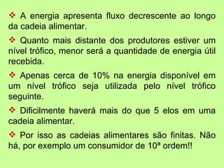 A energia apresenta fluxo decrescente ao longo
da cadeia alimentar.
 Quanto mais distante dos produtores estiver um
nível trófico, menor será a quantidade de energia útil
recebida.
 Apenas cerca de 10% na energia disponível em
um nível trófico seja utilizada pelo nível trófico
seguinte.
 Dificilmente haverá mais do que 5 elos em uma
cadeia alimentar.
 Por isso as cadeias alimentares são finitas. Não
há, por exemplo um consumidor de 10ª ordem!!
 