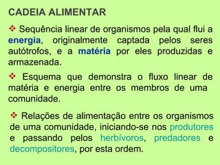 CADEIA ALIMENTAR
 Sequência linear de organismos pela qual flui a
energia, originalmente captada pelos seres
autótrofos, e a matéria por eles produzidas e
armazenada.
 Esquema que demonstra o fluxo linear de
matéria e energia entre os membros de uma
comunidade.
 Relações de alimentação entre os organismos
de uma comunidade, iniciando-se nos produtores
e passando pelos herbívoros, predadores e
decompositores, por esta ordem.
 