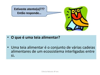 Estiveste atento(a)???
     Então responde…




• O que é uma teia alimentar?

• Uma teia alimentar é o conjunto de várias cadeias
  alimentares de um ecossistema interligadas entre
  si.


                      Ciências Naturais 8º ano
 