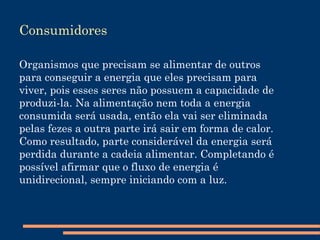 Cadeias e Teias Alimentares As cadeias alimentares, ou cadeias tróficas, são sequências de eventos consecutivos de relações de alimentação de um grupo de organismos por outros, formando níveis tróficos, que englobam os produtores, consumidores e decompositores, ou seja, o maior come o menor. 