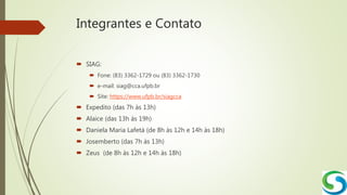 Integrantes e Contato
 SIAG:
 Fone: (83) 3362-1729 ou (83) 3362-1730
 e-mail: siag@cca.ufpb.br
 Site: https://www.ufpb.br/siagcca
 Expedito (das 7h às 13h)
 Alaice (das 13h às 19h)
 Daniela Maria Lafetá (de 8h às 12h e 14h às 18h)
 Josemberto (das 7h às 13h)
 Zeus (de 8h às 12h e 14h às 18h)
 
