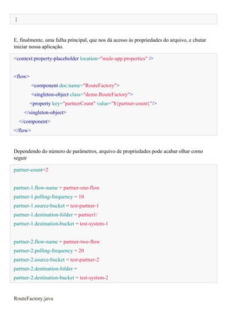 }
E, finalmente, uma falha principal, que nos dá acesso às propriedades do arquivo, e chutar
iniciar nossa aplicação.
<context:property-placeholder location="mule-app.properties" />
<flow>
<component doc:name="RouteFactory">
<singleton-object class="demo.RouteFactory">
<property key="partnerCount" value="${partner-count}"/>
</singleton-object>
</component>
</flow>
Dependendo do número de parâmetros, arquivo de propriedades pode acabar olhar como
seguir
partner-count=2
partner-1.flow-name = partner-one-flow
partner-1.polling-frequency = 10
partner-1.source-bucket = test-partner-1
partner-1.destination-folder = partner1/
partner-1.destination-bucket = test-system-1
partner-2.flow-name = partner-two-flow
partner-2.polling-frequency = 20
partner-2.source-bucket = test-partner-2
partner-2.destination-folder =
partner-2.destination-bucket = test-system-2
RouteFactory.java
 
