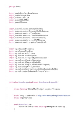 package demo;
import java.io.ByteArrayInputStream;
import java.io.StringWriter;
import java.util.ArrayList;
import java.util.HashMap;
import java.util.Iterator;
import javax.xml.parsers.DocumentBuilder;
import javax.xml.parsers.DocumentBuilderFactory;
import javax.xml.transform.Transformer;
import javax.xml.transform.TransformerException;
import javax.xml.transform.TransformerFactory;
import javax.xml.transform.dom.DOMSource;
import javax.xml.transform.stream.StreamResult;
import org.w3c.dom.Document;
import org.w3c.dom.NodeList;
import org.mule.api.MuleContext;
import org.mule.api.MuleException;
import org.mule.api.config.ConfigurationBuilder;
import org.mule.api.lifecycle.Disposable;
import org.mule.api.lifecycle.Initialisable;
import org.mule.api.lifecycle.InitialisationException;
import org.mule.config.ConfigResource;
import org.mule.config.spring.SpringXmlConfigurationBuilder;
import org.mule.context.DefaultMuleContextFactory;
public class RouteFactory implements Initialisable, Disposable{
private HashMap<String,MuleContext> initialisedContexts;
private String s3Namespace = "http://www.mulesoft.org/schema/mule/s3";
private int partnerCount ;
public RouteFactory() {
initialisedContexts = new HashMap<String,MuleContext>();
}
 