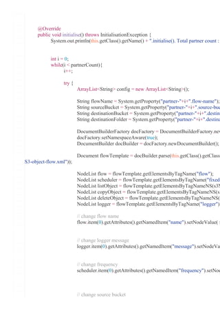 @Override
public void initialise() throws InitialisationException {
System.out.println(this.getClass().getName() + ".initialise(). Total partner count :
int i = 0;
while(i < partnerCount){
i++;
try {
ArrayList<String> config = new ArrayList<String>();
String flowName = System.getProperty("partner-"+i+".flow-name");
String sourceBucket = System.getProperty("partner-"+i+".source-buc
String destinationBucket = System.getProperty("partner-"+i+".destina
String destinationFolder = System.getProperty("partner-"+i+".destina
DocumentBuilderFactory docFactory = DocumentBuilderFactory.new
docFactory.setNamespaceAware(true);
DocumentBuilder docBuilder = docFactory.newDocumentBuilder();
Document flowTemplate = docBuilder.parse(this.getClass().getClassL
S3-object-flow.xml"));
NodeList flow = flowTemplate.getElementsByTagName("flow");
NodeList scheduler = flowTemplate.getElementsByTagName("fixed-
NodeList listObject = flowTemplate.getElementsByTagNameNS(s3N
NodeList copyObject = flowTemplate.getElementsByTagNameNS(s3
NodeList deleteObject = flowTemplate.getElementsByTagNameNS(s
NodeList logger = flowTemplate.getElementsByTagName("logger");
// change flow name
flow.item(0).getAttributes().getNamedItem("name").setNodeValue( f
// change logger message
logger.item(0).getAttributes().getNamedItem("message").setNodeVal
// change frequency
scheduler.item(0).getAttributes().getNamedItem("frequency").setNod
// change source bucket
 