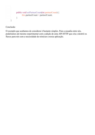 public void setPartnerCount(int partnerCount) {
this.partnerCount = partnerCount;
}
}
Conclusão
O exemplo que acabamos de considerar é bastante simples. Para a ousadia entre nós,
poderíamos até mesmo experimentar com a adição de uma API HTTP que cria e destrói os
fluxos para nós sem a necessidade de reiniciar a nossa aplicação.
 