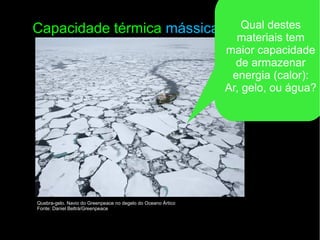 Capacidade térmica mássica
Quebra-gelo. Navio do Greenpeace no degelo do Oceano Ártico
Fonte: Daniel Beltrá/Greenpeace
Qual destes
materiais tem
maior capacidade
de armazenar
energia (calor):
Ar, gelo, ou água?
 