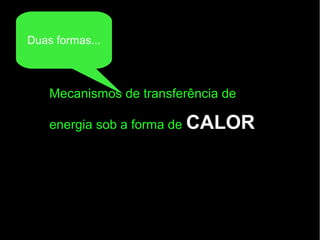Mecanismos de transferência de
energia sob a forma de CALOR
Duas formas...
 
