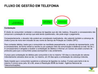 FLUXO DE GESTÃO EM TELEFONIA Contestação É direito do consumidor contestar a cobrança de ligações que ele não realizou. Enquanto a concessionária não comprovar a prestação do serviço que está sendo questionado, não pode exigir o pagamento. Conseqüentemente, o devedor não poderá ser considerado inadimplente, não cabendo também a cobrança de multa e juros de mora nem inclusão do seu nome do Serviço de Proteção ao Crédito (SPC). Para contestar débitos, basta que o consumidor se manifeste pessoalmente, ou através de representante, junto à concessionária, de forma verbal ou escrita ou por qualquer meio de comunicação à distância (e-mail, fax etc.). A concessionária é obrigada a receber a contestação de débitos e informar um número de ordem (número de protocolo) para que o consumidor possa acompanhar o seu andamento. O prazo para contestação de débitos pelo consumidor é de no máximo 120 dias e a devolução de valores indevidamente cobrados deve se dar, no máximo, em 30 dias após a contestação da cobrança indevida. Nada impede que o consumidor questione a cobrança de ligações na Justiça. O prazo para tanto é de no máximo 5 (cinco) anos (arts. 62 a 66, anexo à Resolução 85/96 da Anatel - Agência Nacional de Telecomunicações). CONTRATO DOS SERVIÇOS RECEBIMENTO DA FATURA UTILIZAÇÃO DOS SERVIÇOS CONFERÊNCIA DOS VALORES CONTESTAÇÃO GERENCIAMENTO DOS SERVIÇOS ACOMPANHAMENTO PESQUISA DE MERCADO LEVANTAMENTO  DAS NECESSIDADES 