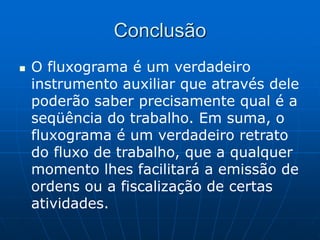 Conclusão
 O fluxograma é um verdadeiro
instrumento auxiliar que através dele
poderão saber precisamente qual é a
seqüência do trabalho. Em suma, o
fluxograma é um verdadeiro retrato
do fluxo de trabalho, que a qualquer
momento lhes facilitará a emissão de
ordens ou a fiscalização de certas
atividades.
 
