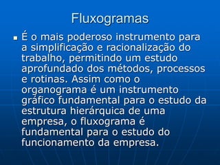 Fluxogramas
 É o mais poderoso instrumento para
a simplificação e racionalização do
trabalho, permitindo um estudo
aprofundado dos métodos, processos
e rotinas. Assim como o
organograma é um instrumento
gráfico fundamental para o estudo da
estrutura hierárquica de uma
empresa, o fluxograma é
fundamental para o estudo do
funcionamento da empresa.
 