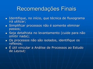 Recomendações Finais
 Identifique, no início, que técnica de fluxograma
irá utilizar;
 Simplificar processos não é somente eliminar
passos;
 Seja detalhista no levantamento (cuide para não
omitir nada);
 Os processos não são isolados, identifique os
reflexos;
 É útil vincular a Análise de Processos ao Estudo
de Layout;
 