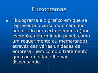 Fluxogramas
 Fluxograma é o gráfico em que se
representa o curso ou o caminho
percorrido por certo elemento (por
exemplo, determinado papel, como
um requerimento ou memorando),
através das várias unidades da
empresa, bem como o tratamento
que cada unidade lhe vai
dispensando.
 