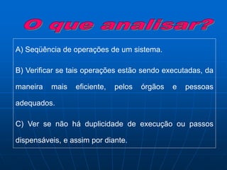 A) Seqüência de operações de um sistema.
B) Verificar se tais operações estão sendo executadas, da
maneira mais eficiente, pelos órgãos e pessoas
adequados.
C) Ver se não há duplicidade de execução ou passos
dispensáveis, e assim por diante.
 