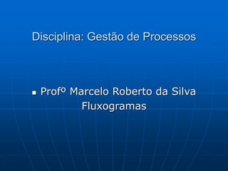 Disciplina: Gestão de Processos
 Profº Marcelo Roberto da Silva
Fluxogramas
 