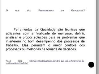 O QUE SÃO FERRAMENTAS DA QUALIDADE?
Ferramentas da Qualidade são técnicas que
utilizamos com a finalidade de mensurar, definir,
analisar e propor soluções para os problemas que
interferem no bom desempenho dos processos de
trabalho. Elas permitem o maior controle dos
processos ou melhorias na tomada de decisões.
Read more: http://apostilasdaqualidade.com.br/o-que-sao-as-ferramentas-da-
qualidade/#ixzz53tvTb8xY
 