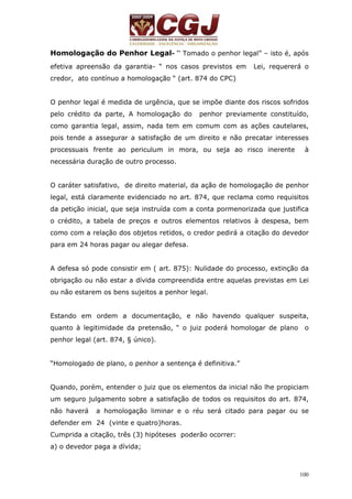 Homologação do Penhor Legal- “ Tomado o penhor legal” – isto é, após 
efetiva apreensão da garantia- “ nos casos previstos em Lei, requererá o 
credor, ato contínuo a homologação “ (art. 874 do CPC) 
O penhor legal é medida de urgência, que se impõe diante dos riscos sofridos 
pelo crédito da parte, A homologação do penhor previamente constituído, 
como garantia legal, assim, nada tem em comum com as ações cautelares, 
pois tende a assegurar a satisfação de um direito e não precatar interesses 
processuais frente ao periculum in mora, ou seja ao risco inerente à 
necessária duração de outro processo. 
O caráter satisfativo, de direito material, da ação de homologação de penhor 
legal, está claramente evidenciado no art. 874, que reclama como requisitos 
da petição inicial, que seja instruída com a conta pormenorizada que justifica 
o crédito, a tabela de preços e outros elementos relativos à despesa, bem 
como com a relação dos objetos retidos, o credor pedirá a citação do devedor 
para em 24 horas pagar ou alegar defesa. 
A defesa só pode consistir em ( art. 875): Nulidade do processo, extinção da 
obrigação ou não estar a dívida compreendida entre aquelas previstas em Lei 
ou não estarem os bens sujeitos a penhor legal. 
Estando em ordem a documentação, e não havendo qualquer suspeita, 
quanto à legitimidade da pretensão, “ o juiz poderá homologar de plano o 
penhor legal (art. 874, § único). 
100 
“Homologado de plano, o penhor a sentença é definitiva.” 
Quando, porém, entender o juiz que os elementos da inicial não lhe propiciam 
um seguro julgamento sobre a satisfação de todos os requisitos do art. 874, 
não haverá a homologação liminar e o réu será citado para pagar ou se 
defender em 24 (vinte e quatro)horas. 
Cumprida a citação, três (3) hipóteses poderão ocorrer: 
a) o devedor paga a dívida; 
 
