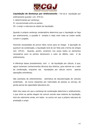 Liquidação de Sentença por Arbitramento - Far-se-á liquidação por 
arbitramento quando ( art. 475-C): 
I- determinando por sentença; 
II- convencionado entre as partes; 
III- o exigir a natureza do objeto da liquidação. 
Quando à própria sentença condenatória determina que a liquidação se faça 
por arbitramento, a questão é simples e nada mais resta ao credor senão 
cumprir o julgado. 
Havendo necessidade de provar fatos novos para se chegar á apuração do 
quantum da condenação, a liquidação terá de ser feita sob a forma de artigos 
(art. 475-E). Quando, porém, existirem nos autos todos os elementos 
necessários para os peritos declararem o valor do débito, caso é de 
arbitramento. 
A diferença desse procedimento, com o da liquidação por cálculo, é que, 
agora reclamam conhecimentos técnicos dos árbitros, para estimar-se o valor 
da condenação, enquanto nas liquidações por cálculo ocorre apenas 
operações aritméticas. 
São exemplos de arbitramentos: estimativa de desvalorização de veículos 
acidentado, de lucros cessantes por inatividade de pessoa ou serviço, de 
perda parcial da capacidade laborativa etc. 
Além dos casos em que a sentença de condenação determina o arbitramento, 
o que entre as partes elegem de comum acordo esse sistema de liquidação, 
terá ele cabimento ainda, em todos os outros em que a própria natureza da 
prestação o exigir. 
105 
 