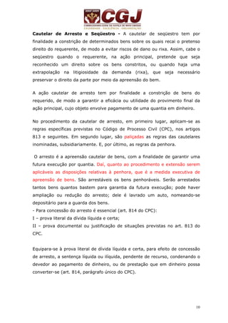 Cautelar de Arresto e Seqüestro - A cautelar de seqüestro tem por 
finalidade a constrição de determinados bens sobre os quais recai o pretenso 
direito do requerente, de modo a evitar riscos de dano ou rixa. Assim, cabe o 
seqüestro quando o requerente, na ação principal, pretende que seja 
reconhecido um direito sobre os bens constritos, ou quando haja uma 
extrapolação na litigiosidade da demanda (rixa), que seja necessário 
preservar o direito da parte por meio da apreensão do bem. 
A ação cautelar de arresto tem por finalidade a constrição de bens do 
requerido, de modo a garantir a eficácia ou utilidade do provimento final da 
ação principal, cujo objeto envolve pagamento de uma quantia em dinheiro. 
No procedimento da cautelar de arresto, em primeiro lugar, aplicam-se as 
regras específicas previstas no Código de Processo Civil (CPC), nos artigos 
813 e seguintes. Em segundo lugar, são paliçadas as regras das cautelares 
inominadas, subsidiariamente. E, por último, as regras da penhora. 
O arresto é a apreensão cautelar de bens, com a finalidade de garantir uma 
futura execução por quantia. Daí, quanto ao procedimento e extensão serem 
aplicáveis as disposições relativas à penhora, que é a medida executiva de 
apreensão de bens. São arrestáveis os bens penhoráveis. Serão arrestados 
tantos bens quantos bastem para garantia da futura execução; pode haver 
ampliação ou redução do arresto; dele é lavrado um auto, nomeando-se 
depositário para a guarda dos bens. 
- Para concessão do arresto é essencial (art. 814 do CPC): 
I – prova literal da dívida líquida e certa; 
II – prova documental ou justificação de situações previstas no art. 813 do 
CPC. 
Equipara-se à prova literal de dívida líquida e certa, para efeito de concessão 
de arresto, a sentença líquida ou ilíquida, pendente de recurso, condenando o 
devedor ao pagamento de dinheiro, ou de prestação que em dinheiro possa 
converter-se (art. 814, parágrafo único do CPC). 
10 
 