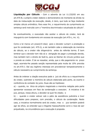 Liquidação por Cálculo - Com o advento da Lei 11.232/05 em seu 
art.475-B, o próprio credor elabora o demonstrativo do montante da dívida na 
data da instauração da execução, desde, é claro, que tudo se faça mediante 
simples cálculo aritmético. Para esse fim, o requerimento de cumprimento as 
sentença será instruído com a “memória discriminada e atualizada do cálculo”. 
Se eventualmente, o executado não aceitar o cálculo do credor, terá de 
impugná-lo com fundamento em excesso de execução (art.475-L, inc. V). 
Como a lei marca um prazo(15 dias) para o devedor cumprir a prestação a 
que foi condenado (art. 475-J), a ele também cabe a elaboração da memória 
de cálculo, se o credor não diligenciá-la antes do referido termo. È bom 
lembrar que o devedor tem não só a obrigação de pagar a prestação devida, 
mas também tem o direito de fazê-lo, para se libertar do vínculo jurídico que 
o prende ao credor. É de se ressaltar, ainda, que o não pagamento no prazo 
legal, acarreta-lhe pesada sanção representada pela multa de 10% prevista 
no art.475-J. Daí seu legítimo interesse em providenciar tempestivamente o 
cálculo necessário ao cumprimento da sentença. 
Antes de ordenar a citação executiva pode o juiz de oficio ou a requerimento 
do credor, submeter a memória de cálculo elaborada pela parte, ao exame e 
conferência do contador do juízo. Duas são as hipóteses: 
a) – quando, na ótica do próprio magistrado a memória redigida pela parte 
apresentar excessos em face da condenação a executar; A iniciativa é do 
juiz, porque, nessa altura, o devedor se quer foi citado; e 
b) - quando o credor estiver sob o pálio da assistência judiciária e tiver 
dificuldades para preparar, com precisão, o cálculo da condenação. Neste 
caso, a iniciativa normalmente será do credor, mas o juiz também poderá 
agir de oficio, se entender que o litigante hipossuficiente corre o risco de sair 
prejudicado, na circunstância que a execução é proposta. 
109 
 