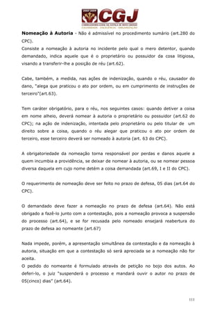 Nomeação à Autoria - Não é admissível no procedimento sumário (art.280 do 
CPC). 
Consiste a nomeação à autoria no incidente pelo qual o mero detentor, quando 
demandado, indica aquele que é o proprietário ou possuidor da cosa litigiosa, 
visando a transferir-lhe a posição de réu (art.62). 
Cabe, também, a medida, nas ações de indenização, quando o réu, causador do 
dano, “alega que praticou o ato por ordem, ou em cumprimento de instruções de 
terceiro”(art.63). 
Tem caráter obrigatório, para o réu, nos seguintes casos: quando detiver a coisa 
em nome alheio, deverá nomear à autoria o proprietário ou possuidor (art.62 do 
CPC); na ação de indenização, intentada pelo proprietário ou pelo titular de um 
direito sobre a coisa, quando o réu alegar que praticou o ato por ordem de 
terceiro, esse terceiro deverá ser nomeado à autoria (art. 63 do CPC). 
A obrigatoriedade da nomeação torna responsável por perdas e danos aquele a 
quem incumbia a providência, se deixar de nomear à autoria, ou se nomear pessoa 
diversa daquela em cujo nome detém a coisa demandada (art.69, I e II do CPC). 
O requerimento de nomeação deve ser feito no prazo de defesa, 05 dias (art.64 do 
CPC). 
O demandado deve fazer a nomeação no prazo de defesa (art.64). Não está 
obrigado a fazê-lo junto com a contestação, pois a nomeação provoca a suspensão 
do processo (art.64), e se for recusada pelo nomeado ensejará reabertura do 
prazo de defesa ao nomeante (art.67) 
Nada impede, porém, a apresentação simultânea da contestação e da nomeação à 
autoria, situação em que a contestação só será apreciada se a nomeação não for 
aceita. 
O pedido do nomeante é formulado através de petição no bojo dos autos. Ao 
deferi-lo, o juiz “suspenderá o processo e mandará ouvir o autor no prazo de 
05(cinco) dias” (art.64). 
111 
 