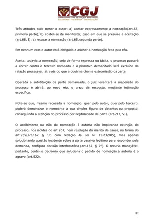 Três atitudes pode tomar o autor: a) aceitar expressamente a nomeação(art.65, 
primeira parte); b) abster-se de manifestar, caso em que se presume a aceitação 
(art.68, I); c) recusar a nomeação (art.65, segunda parte). 
112 
Em nenhum caso o autor está obrigado a acolher a nomeação feita pelo réu. 
Aceita, todavia, a nomeação, seja de forma expressa ou tácita, o processo passará 
a correr contra o terceiro nomeado e o primitivo demandado será excluído da 
relação processual, através do que a doutrina chama extromissão da parte. 
Operada a substituição da parte demandada, o juiz levantará a suspensão do 
processo e abrirá, ao novo réu, o prazo de resposta, mediante intimação 
específica. 
Note-se que, mesmo recusada a nomeação, quer pelo autor, quer pelo terceiro, 
poderá demonstrar o nomeante a sua simples figura de detentos ou preposto, 
conseguindo a extinção do processo por ilegitimidade de parte (art.267, VI). 
O acolhimento ou não da nomeação à autoria não implicando extinção do 
processo, nos moldes do art.267, nem resolução do mérito da causa, na forma do 
art.269(art.162, § 1º, com redação da Lei nº 11.232/05), mas apenas 
solucionando questão incidente sobre a parte passiva legítima para responder pela 
demanda, configura decisão interlocutória (art.162, § 2º). O recurso manejável, 
portanto, contra o decisório que soluciona o pedido de nomeação à autoria é o 
agravo (art.522). 
 