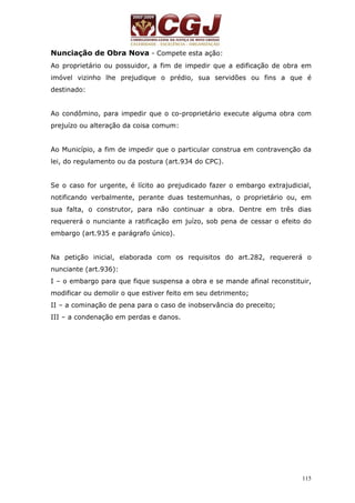 Nunciação de Obra Nova - Compete esta ação: 
Ao proprietário ou possuidor, a fim de impedir que a edificação de obra em 
imóvel vizinho lhe prejudique o prédio, sua servidões ou fins a que é 
destinado: 
Ao condômino, para impedir que o co-proprietário execute alguma obra com 
prejuízo ou alteração da coisa comum: 
Ao Município, a fim de impedir que o particular construa em contravenção da 
lei, do regulamento ou da postura (art.934 do CPC). 
Se o caso for urgente, é lícito ao prejudicado fazer o embargo extrajudicial, 
notificando verbalmente, perante duas testemunhas, o proprietário ou, em 
sua falta, o construtor, para não continuar a obra. Dentre em três dias 
requererá o nunciante a ratificação em juízo, sob pena de cessar o efeito do 
embargo (art.935 e parágrafo único). 
Na petição inicial, elaborada com os requisitos do art.282, requererá o 
nunciante (art.936): 
I – o embargo para que fique suspensa a obra e se mande afinal reconstituir, 
modificar ou demolir o que estiver feito em seu detrimento; 
II – a cominação de pena para o caso de inobservância do preceito; 
III – a condenação em perdas e danos. 
115 
 