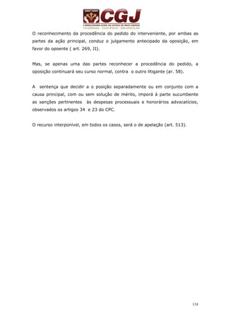 O reconhecimento da procedência do pedido do interveniente, por ambas as 
partes da ação principal, conduz o julgamento antecipado da oposição, em 
favor do opoente ( art. 269, II). 
Mas, se apenas uma das partes reconhecer a procedência do pedido, a 
oposição continuará seu curso normal, contra o outro litigante (ar. 58). 
A sentença que decidir a o posição separadamente ou em conjunto com a 
causa principal, com ou sem solução de mérito, imporá à parte sucumbente 
as sanções pertinentes às despesas processuais e honorários advocatícios, 
observados os artigos 34 e 23 do CPC. 
118 
O recurso interponível, em todos os casos, será o de apelação (art. 513). 
 