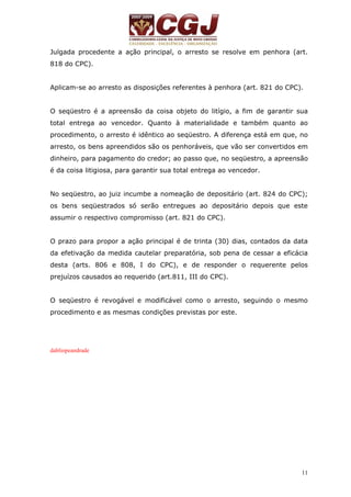 Julgada procedente a ação principal, o arresto se resolve em penhora (art. 
818 do CPC). 
Aplicam-se ao arresto as disposições referentes à penhora (art. 821 do CPC). 
O seqüestro é a apreensão da coisa objeto do litígio, a fim de garantir sua 
total entrega ao vencedor. Quanto à materialidade e também quanto ao 
procedimento, o arresto é idêntico ao seqüestro. A diferença está em que, no 
arresto, os bens apreendidos são os penhoráveis, que vão ser convertidos em 
dinheiro, para pagamento do credor; ao passo que, no seqüestro, a apreensão 
é da coisa litigiosa, para garantir sua total entrega ao vencedor. 
No seqüestro, ao juiz incumbe a nomeação de depositário (art. 824 do CPC); 
os bens seqüestrados só serão entregues ao depositário depois que este 
assumir o respectivo compromisso (art. 821 do CPC). 
O prazo para propor a ação principal é de trinta (30) dias, contados da data 
da efetivação da medida cautelar preparatória, sob pena de cessar a eficácia 
desta (arts. 806 e 808, I do CPC), e de responder o requerente pelos 
prejuízos causados ao requerido (art.811, III do CPC). 
O seqüestro é revogável e modificável como o arresto, seguindo o mesmo 
procedimento e as mesmas condições previstas por este. 
11 
dabliopeandrade 
 