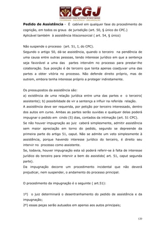 Pedido de Assistência - È cabível em qualquer fase do procedimento de 
cognição, em todos os graus de jurisdição (art. 50, § único do CPC.) 
Aplicável também à assistência litisconsorcial ( art. 54, § único) 
Não suspende o processo (art. 51, I, do CPC). 
Segundo o artigo 50, dá-se assistência, quando o terceiro na pendência de 
uma causa entre outras pessoas, tendo interesse jurídico em que a sentença 
seja favorável a uma das partes intervém no processo para prestar-lhe 
colaboração. Sua posição é de terceiro que tenta apenas coadjuvar uma das 
partes a obter vitória no processo. Não defende direito próprio, mas de 
outrem, embora tenha interesse próprio a proteger indiretamente. 
Os pressupostos da assistência são: 
a) existência de uma relação jurídica entre uma das partes e o terceiro( 
assistente); b) possibilidade de vir a sentença a influir na referida relação. 
A assistência deve ser requerida, por petição por terceiro interessado, dentro 
dos autos em curso. Ambas as partes serão ouvidas e qualquer delas poderá 
impugnar o pedido em cindo (5) dias, contados da intimação (art. 51 CPC). 
Se não houver impugnação ao juiz caberá simplesmente, admitir assistência 
sem maior apreciação em torno do pedido, segundo se depreende da 
primeira parte do artigo 51, caput. Não se admite um veto simplesmente à 
assistência, porque havendo interesse jurídico do terceiro, é direito seu 
intervir no processo como assistente. 
Se, todavia, houver impugnação esta só poderá referir-se à falta de interesse 
jurídico do terceiro para intervir a bem do assistido( art. 51, caput segunda 
parte). 
Da impugnação decorre um procedimento incidental que não deverá 
prejudicar, nem suspender, o andamento do processo principal. 
120 
O procedimento da impugnação é o seguinte ( art.51): 
1º) o juiz determinará o desentranhamento do pedido de assistência e da 
impugnação; 
2º) essas peças serão autuados em apenso aos autos principais; 
 