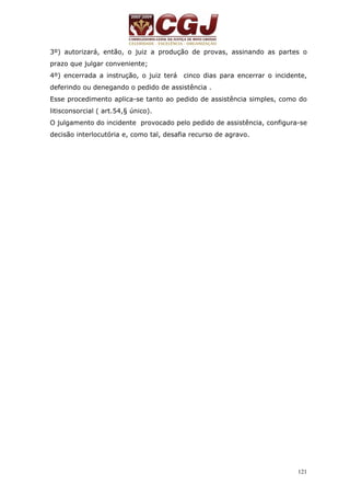 3º) autorizará, então, o juiz a produção de provas, assinando as partes o 
prazo que julgar conveniente; 
4º) encerrada a instrução, o juiz terá cinco dias para encerrar o incidente, 
deferindo ou denegando o pedido de assistência . 
Esse procedimento aplica-se tanto ao pedido de assistência simples, como do 
litisconsorcial ( art.54,§ único). 
O julgamento do incidente provocado pelo pedido de assistência, configura-se 
decisão interlocutória e, como tal, desafia recurso de agravo. 
121 
 