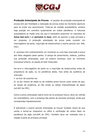 Produção Antecipada de Provas - A cautelar de produção antecipada de 
provas tem por finalidade a realização de provas antes do momento oportuno 
para se evitar seu perecimento. Trata-se de medida acautelatória, embora 
haja posição em contrário sustentando ser tutela satisfativa. A natureza 
acautelatória se impõe uma vez que é necessário preencher os requisitos do 
fumus boni juris e do periculum in mora, além de apontar a ação principal a 
ser proposta. A produção antecipada da prova pode consistir em 
interrogatório da parte, inquirição de testemunhas e exame pericial (art. 846, 
CPC). 
O processo tem ordinariamente um momento ou uma fase reservada à prova 
dos fatos alegados pelas partes. O perigo de perecimento, todavia, justifica 
sua produção antecipada, quer ao próprio processo, quer ao momento 
processual próprio, se aquele já está instaurado. 
Far-se-á o interrogatório da parte ou a inquirição de testemunhas antes da 
propositura da ação, ou na pendência desta, mas antes da audiência de 
instrução: 
I- se tiver de ausentar-se: 
II- se por motivo de idade ou de moléstia grave houver justo receio de que, 
ao tempo da audiência, já não exista ou esteja impossibilitada de depor 
(art.847 do CPC). 
Como a prova antecipada valerá como tal no processo futuro, deve ser colhida 
em contraditório, com a presença das partes do processo principal, ainda que 
consideradas hipoteticamente. 
É admissível o exame pericial antecipado se houver fundado receio de que 
venha a tornar-se impossível ou difícil a verificação de certos fatos na 
pendência da ação (art.849 do CPC). Também deve ser realizado com a 
citação à parte do processo principal. 
128 
 