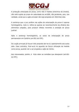 A produção antecipada de prova, como não é medida constritiva de direitos, 
não está sujeita ao prazo de caducidade do art.806, não perdendo, pois, sua 
validade, ainda que a ação principal não seja proposta em 30(trinta) dias. 
A sentença que o juiz profere nas ações de antecipação de prova é apenas 
homologatória, insto é, refere-se apenas ao reconhecimento da eficácia dos 
elementos coligidos, para produzir efeitos inerentes à condição de prova 
judicial. 
Após a sentença homologatória, os autos da antecipação de prova 
permanecem em Cartório (art.851 do CPC). 
Se a ação principal já houver sido proposta dar-se-á o apensamento aos autos 
dela. Caso contrário, ficar-se-á no aguardo da futura utilização da medida 
como prova, quando vier a ser proposta a ação de mérito. 
Aos interessados, porém, é lícito obter as certidões que desejarem (art.851 
do CPC). 
129 
 