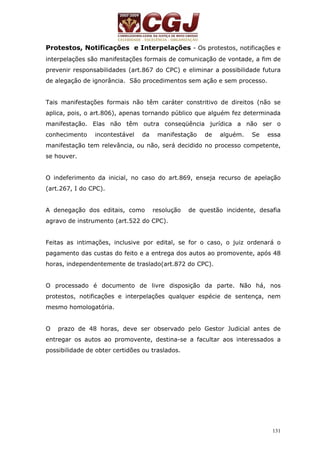 Protestos, Notificações e Interpelações - Os protestos, notificações e 
interpelações são manifestações formais de comunicação de vontade, a fim de 
prevenir responsabilidades (art.867 do CPC) e eliminar a possibilidade futura 
de alegação de ignorância. São procedimentos sem ação e sem processo. 
Tais manifestações formais não têm caráter constritivo de direitos (não se 
aplica, pois, o art.806), apenas tornando público que alguém fez determinada 
manifestação. Elas não têm outra conseqüência jurídica a não ser o 
conhecimento incontestável da manifestação de alguém. Se essa 
manifestação tem relevância, ou não, será decidido no processo competente, 
se houver. 
O indeferimento da inicial, no caso do art.869, enseja recurso de apelação 
(art.267, I do CPC). 
A denegação dos editais, como resolução de questão incidente, desafia 
agravo de instrumento (art.522 do CPC). 
Feitas as intimações, inclusive por edital, se for o caso, o juiz ordenará o 
pagamento das custas do feito e a entrega dos autos ao promovente, após 48 
horas, independentemente de traslado(art.872 do CPC). 
O processado é documento de livre disposição da parte. Não há, nos 
protestos, notificações e interpelações qualquer espécie de sentença, nem 
mesmo homologatória. 
O prazo de 48 horas, deve ser observado pelo Gestor Judicial antes de 
entregar os autos ao promovente, destina-se a facultar aos interessados a 
possibilidade de obter certidões ou traslados. 
131 
 