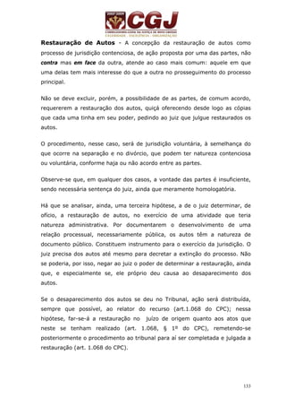 Restauração de Autos - A concepção da restauração de autos como 
processo de jurisdição contenciosa, de ação proposta por uma das partes, não 
contra mas em face da outra, atende ao caso mais comum: aquele em que 
uma delas tem mais interesse do que a outra no prosseguimento do processo 
principal. 
Não se deve excluir, porém, a possibilidade de as partes, de comum acordo, 
requererem a restauração dos autos, quiçá oferecendo desde logo as cópias 
que cada uma tinha em seu poder, pedindo ao juiz que julgue restaurados os 
autos. 
O procedimento, nesse caso, será de jurisdição voluntária, à semelhança do 
que ocorre na separação e no divórcio, que podem ter natureza contenciosa 
ou voluntária, conforme haja ou não acordo entre as partes. 
Observe-se que, em qualquer dos casos, a vontade das partes é insuficiente, 
sendo necessária sentença do juiz, ainda que meramente homologatória. 
Há que se analisar, ainda, uma terceira hipótese, a de o juiz determinar, de 
ofício, a restauração de autos, no exercício de uma atividade que teria 
natureza administrativa. Por documentarem o desenvolvimento de uma 
relação processual, necessariamente pública, os autos têm a natureza de 
documento público. Constituem instrumento para o exercício da jurisdição. O 
juiz precisa dos autos até mesmo para decretar a extinção do processo. Não 
se poderia, por isso, negar ao juiz o poder de determinar a restauração, ainda 
que, e especialmente se, ele próprio deu causa ao desaparecimento dos 
autos. 
Se o desaparecimento dos autos se deu no Tribunal, ação será distribuída, 
sempre que possível, ao relator do recurso (art.1.068 do CPC); nessa 
hipótese, far-se-á a restauração no juízo de origem quanto aos atos que 
neste se tenham realizado (art. 1.068, § 1º do CPC), remetendo-se 
posteriormente o procedimento ao tribunal para aí ser completada e julgada a 
restauração (art. 1.068 do CPC). 
133 
 