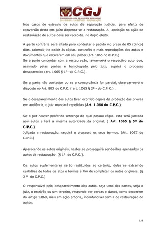 Nos casos de extravio de autos de separação judicial, para efeito de 
conversão desta em juízo dispensa-se a restauração. A apelação na ação de 
restauração de autos deve ser recebida, no duplo efeito. 
A parte contrária será citada para contestar o pedido no prazo de 05 (cinco) 
dias, cabendo-lhe exibir ás cópias, contrafés e mais reproduções dos autos e 
documentos que estiverem em seu poder (art. 1065 do C.P.C.) 
Se a parte concordar com a restauração, lavrar-se-á o respectivo auto que, 
assinado pelas partes e homologado pelo juiz, suprirá o processo 
desaparecido (art. 1065 § 1º -do C.P.C.). 
Se a parte não contestar ou se a concordância for parcial, observar-se-á o 
disposto no Art. 803 do C.P.C. ( art. 1065 § 2º - do C.P.C.) . 
Se o desaparecimento dos autos tiver ocorrido depois da produção das provas 
em audiência, o juiz mandará repeti-las (Art. 1.066 do C.P.C.) 
Se o juiz houver proferido sentença da qual possua cópia, esta será juntada 
aos autos e terá a mesma autoridade da original. ( Art. 1065 § 5º do 
C.P.C.) 
Julgada a restauração, seguirá o processo os seus termos. (Art. 1067 do 
C.P.C.) 
Aparecendo os autos originais, nestes se prosseguirá sendo-lhes apensados os 
autos da restauração. (§ 1º do C.P.C.). 
Os autos suplementares serão restituídos ao cartório, deles se extraindo 
certidões de todos os atos e termos a fim de completar os autos originais. (§ 
2 º do C.P.C.) 
O responsável pelo desaparecimento dos autos, seja uma das partes, seja o 
juiz, o escrivão ou um terceiro, responde por perdas e danos, como decorrem 
do artigo 1.069, mas em ação própria, inconfundível com a de restauração de 
autos. 
134 
 