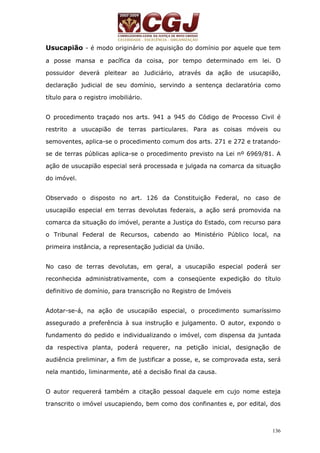 Usucapião - é modo originário de aquisição do domínio por aquele que tem 
a posse mansa e pacífica da coisa, por tempo determinado em lei. O 
possuidor deverá pleitear ao Judiciário, através da ação de usucapião, 
declaração judicial de seu domínio, servindo a sentença declaratória como 
título para o registro imobiliário. 
O procedimento traçado nos arts. 941 a 945 do Código de Processo Civil é 
restrito a usucapião de terras particulares. Para as coisas móveis ou 
semoventes, aplica-se o procedimento comum dos arts. 271 e 272 e tratando-se 
de terras públicas aplica-se o procedimento previsto na Lei nº 6969/81. A 
ação de usucapião especial será processada e julgada na comarca da situação 
do imóvel. 
Observado o disposto no art. 126 da Constituição Federal, no caso de 
usucapião especial em terras devolutas federais, a ação será promovida na 
comarca da situação do imóvel, perante a Justiça do Estado, com recurso para 
o Tribunal Federal de Recursos, cabendo ao Ministério Público local, na 
primeira instância, a representação judicial da União. 
No caso de terras devolutas, em geral, a usucapião especial poderá ser 
reconhecida administrativamente, com a conseqüente expedição do título 
definitivo de domínio, para transcrição no Registro de Imóveis 
Adotar-se-á, na ação de usucapião especial, o procedimento sumaríssimo 
assegurado a preferência à sua instrução e julgamento. O autor, expondo o 
fundamento do pedido e individualizando o imóvel, com dispensa da juntada 
da respectiva planta, poderá requerer, na petição inicial, designação de 
audiência preliminar, a fim de justificar a posse, e, se comprovada esta, será 
nela mantido, liminarmente, até a decisão final da causa. 
O autor requererá também a citação pessoal daquele em cujo nome esteja 
transcrito o imóvel usucapiendo, bem como dos confinantes e, por edital, dos 
136 
 