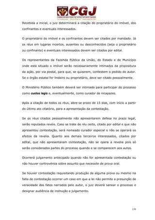 Recebida a inicial, o juiz determinará a citação do proprietário do imóvel, dos 
confinantes e eventuais interessados. 
O proprietário do imóvel e os confinantes devem ser citados por mandado. Já 
os réus em lugares incertos, ausentes ou desconhecidos (seja o proprietário 
ou confinante) e eventuais interessados devem ser citados por edital. 
Os representantes da Fazenda Pública da União, do Estado e do Município 
onde está situado o imóvel serão necessariamente intimados da propositura 
da ação, por via postal, para que, se quiserem, contestem o pedido do autor. 
Se o órgão estatal for lindeiro ou proprietário, deve ser citado pessoalmente. 
O Ministério Público também deverá ser intimado para participar do processo 
como custos legis e, eventualmente, como curador de incapazes. 
Após a citação de todos os réus, abre-se prazo de 15 dias, com início a partir 
do último ato citatório, para a apresentação da contestação. 
Se os réus citados pessoalmente não apresentarem defesa no prazo legal, 
serão reputados revéis. Caso se trate de réu certo, citado por edital e que não 
apresentou contestação, será nomeado curador especial e não se operará os 
efeitos da revelia. Quanto aos demais terceiros interessados, citados por 
edital, que não apresentaram contestação, não se opera a revelia pois só 
serão considerados partes do processo quando e se comparecem aos autos. 
Ocorrerá julgamento antecipado quando não for apresentada contestação ou 
não houver controvérsia sobre assunto que necessite de prova oral. 
Se houver contestação requisitando produção de alguma prova ou mesmo na 
falta de contestação ocorrer um caso em que a lei não permite a presunção de 
veracidade dos fatos narrados pelo autor, o juiz deverá sanear o processo e 
designar audiência de instrução e julgamento. 
138 
 