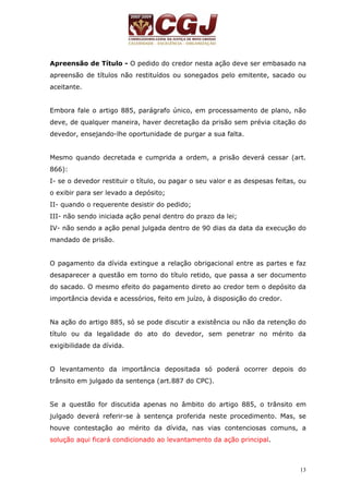 Apreensão de Título - O pedido do credor nesta ação deve ser embasado na 
apreensão de títulos não restituídos ou sonegados pelo emitente, sacado ou 
aceitante. 
Embora fale o artigo 885, parágrafo único, em processamento de plano, não 
deve, de qualquer maneira, haver decretação da prisão sem prévia citação do 
devedor, ensejando-lhe oportunidade de purgar a sua falta. 
Mesmo quando decretada e cumprida a ordem, a prisão deverá cessar (art. 
866): 
I- se o devedor restituir o título, ou pagar o seu valor e as despesas feitas, ou 
o exibir para ser levado a depósito; 
II- quando o requerente desistir do pedido; 
III- não sendo iniciada ação penal dentro do prazo da lei; 
IV- não sendo a ação penal julgada dentro de 90 dias da data da execução do 
mandado de prisão. 
O pagamento da dívida extingue a relação obrigacional entre as partes e faz 
desaparecer a questão em torno do título retido, que passa a ser documento 
do sacado. O mesmo efeito do pagamento direto ao credor tem o depósito da 
importância devida e acessórios, feito em juízo, à disposição do credor. 
Na ação do artigo 885, só se pode discutir a existência ou não da retenção do 
título ou da legalidade do ato do devedor, sem penetrar no mérito da 
exigibilidade da dívida. 
O levantamento da importância depositada só poderá ocorrer depois do 
trânsito em julgado da sentença (art.887 do CPC). 
Se a questão for discutida apenas no âmbito do artigo 885, o trânsito em 
julgado deverá referir-se à sentença proferida neste procedimento. Mas, se 
houve contestação ao mérito da dívida, nas vias contenciosas comuns, a 
solução aqui ficará condicionado ao levantamento da ação principal. 
13 
 