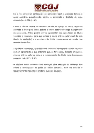 Se o réu apresentar contestação no qüinqüídio legal, o processo tomará o 
curso ordinário, prevalecendo, porém, a apreensão e depósito de início 
deferido (art.1.071, § 4º). 
Caindo o réu em revelia, ou deixando de efetuar a purga da mora, depois de 
assinado o prazo para tanto, poderá o credor obter desde logo o julgamento 
da causa pelo. Antes, porém, deverá apresentar nos autos todos os títulos 
vencidos e vincendos, para que se faça o cotejo entre o valor atual do bem 
(laudo de avaliação) e o montante da dívida remanescente da venda com 
reserva de domínio. 
Ao proferir a sentença, que rescindirá a venda e reintegrará o autor na posse 
do bem apreendido, o juiz ordenará que, se for o caso, deposite em juízo o 
excesso entre o valor da coisa e o remanescente do débito mais despesas do 
processo (art.1.071, § 3º). 
O depósito dessa diferença será condição para execução da sentença que 
defere a reintegração de posse ao credor (art.582). Com ele evita-se o 
locupletamento indevido do credor à custa do devedor. 
142 
 