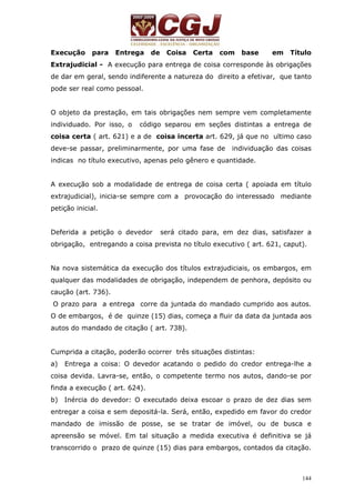 Execução para Entrega de Coisa Certa com base em Título 
Extrajudicial - A execução para entrega de coisa corresponde às obrigações 
de dar em geral, sendo indiferente a natureza do direito a efetivar, que tanto 
pode ser real como pessoal. 
O objeto da prestação, em tais obrigações nem sempre vem completamente 
individuado. Por isso, o código separou em seções distintas a entrega de 
coisa certa ( art. 621) e a de coisa incerta art. 629, já que no ultimo caso 
deve-se passar, preliminarmente, por uma fase de individuação das coisas 
indicas no título executivo, apenas pelo gênero e quantidade. 
A execução sob a modalidade de entrega de coisa certa ( apoiada em título 
extrajudicial), inicia-se sempre com a provocação do interessado mediante 
petição inicial. 
Deferida a petição o devedor será citado para, em dez dias, satisfazer a 
obrigação, entregando a coisa prevista no título executivo ( art. 621, caput). 
Na nova sistemática da execução dos títulos extrajudiciais, os embargos, em 
qualquer das modalidades de obrigação, independem de penhora, depósito ou 
caução (art. 736). 
O prazo para a entrega corre da juntada do mandado cumprido aos autos. 
O de embargos, é de quinze (15) dias, começa a fluir da data da juntada aos 
autos do mandado de citação ( art. 738). 
Cumprida a citação, poderão ocorrer três situações distintas: 
a) Entrega a coisa: O devedor acatando o pedido do credor entrega-lhe a 
coisa devida. Lavra-se, então, o competente termo nos autos, dando-se por 
finda a execução ( art. 624). 
b) Inércia do devedor: O executado deixa escoar o prazo de dez dias sem 
entregar a coisa e sem depositá-la. Será, então, expedido em favor do credor 
mandado de imissão de posse, se se tratar de imóvel, ou de busca e 
apreensão se móvel. Em tal situação a medida executiva é definitiva se já 
transcorrido o prazo de quinze (15) dias para embargos, contados da citação. 
144 
 